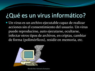 ¿Qué es un virus informático?Un virus es un archivo ejecutable capaz de realizar acciones sin el consentimiento del usuario. Un virus puede reproducirse, auto ejecutarse, ocultarse, infectar otros tipos de archivos, en criptas, cambiar de forma (polimórficos), residir en memoria, etc. Brenda Diez itinerario formativo