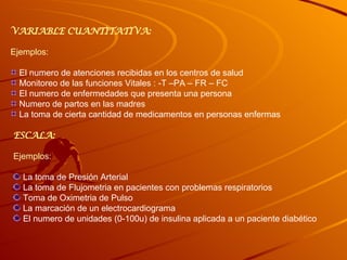 VARIABLE CUANTITATIVA: Ejemplos: El numero de atenciones recibidas en los centros de salud Monitoreo de las funciones Vitales : -T –PA – FR – FC El numero de enfermedades que presenta una persona Numero de partos en las madres La toma de cierta cantidad de medicamentos en personas enfermas ESCALA: Ejemplos: La toma de Presión Arterial La toma de Flujometria en pacientes con problemas respiratorios Toma de Oximetria de Pulso La marcación de un electrocardiograma El numero de unidades (0-100u) de insulina aplicada a un paciente diabético