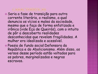  Seria a fase de transição para outra
corrente literária, o realismo, a qual
denuncia os vícios e males da sociedade,
mesmo que o faça de forma enfatizada e
irônica (vide Eça de Queirós), com o intuito
de pôr a descoberto realidades
desconhecidas que revelam fragilidades. A
mulher era idealizada e acessível.
 Poesia de fundo social:Defensora da
República e do Abolicionismo. Além disso, os
versos desse período estão voltados para
os pobres, marginalizados e negros
escravos.
 