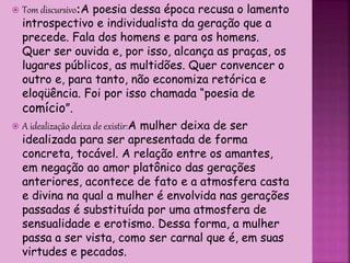  Tom discursivo:A poesia dessa época recusa o lamento
introspectivo e individualista da geração que a
precede. Fala dos homens e para os homens.
Quer ser ouvida e, por isso, alcança as praças, os
lugares públicos, as multidões. Quer convencer o
outro e, para tanto, não economiza retórica e
eloqüência. Foi por isso chamada “poesia de
comício”.
 A idealização deixa de existir:A mulher deixa de ser
idealizada para ser apresentada de forma
concreta, tocável. A relação entre os amantes,
em negação ao amor platônico das gerações
anteriores, acontece de fato e a atmosfera casta
e divina na qual a mulher é envolvida nas gerações
passadas é substituída por uma atmosfera de
sensualidade e erotismo. Dessa forma, a mulher
passa a ser vista, como ser carnal que é, em suas
virtudes e pecados.
 