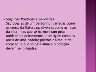  Suspiros Poéticos e Saudades
São poesias de um peregrino, variadas como
as cenas da Natureza, diversas como as fases
da vida, mas que se harmonizam pela
unidade do pensamento, e se ligam como os
anéis de uma cadeia; poesias d'alma, e do
coração, e que só pela alma e o coração
devem ser julgadas.
 