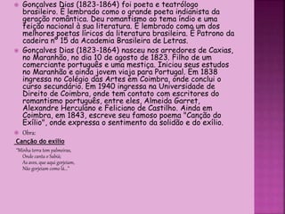  Gonçalves Dias (1823-1864) foi poeta e teatrólogo
brasileiro. É lembrado como o grande poeta indianista da
geração romântica. Deu romantismo ao tema índio e uma
feição nacional à sua literatura. É lembrado como um dos
melhores poetas líricos da literatura brasileira. É Patrono da
cadeira nº 15 da Academia Brasileira de Letras.
 Gonçalves Dias (1823-1864) nasceu nos arredores de Caxias,
no Maranhão, no dia 10 de agosto de 1823. Filho de um
comerciante português e uma mestiça. Iniciou seus estudos
no Maranhão e ainda jovem viaja para Portugal. Em 1838
ingressa no Colégio das Artes em Coimbra, onde conclui o
curso secundário. Em 1940 ingressa na Universidade de
Direito de Coimbra, onde tem contato com escritores do
romantismo português, entre eles, Almeida Garret,
Alexandre Herculano e Feliciano de Castilho. Ainda em
Coimbra, em 1843, escreve seu famoso poema "Canção do
Exílio", onde expressa o sentimento da solidão e do exílio.
 Obra:
Canção do exílio
“Minha terra tem palmeiras,
Onde canta o Sabiá;
As aves, que aqui gorjeiam,
Não gorjeiam como lá...”
 