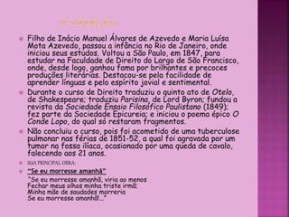  Filho de Inácio Manuel Álvares de Azevedo e Maria Luísa
Mota Azevedo, passou a infância no Rio de Janeiro, onde
iniciou seus estudos. Voltou a São Paulo, em 1847, para
estudar na Faculdade de Direito do Largo de São Francisco,
onde, desde logo, ganhou fama por brilhantes e precoces
produções literárias. Destacou-se pela facilidade de
aprender línguas e pelo espírito jovial e sentimental.
 Durante o curso de Direito traduziu o quinto ato de Otelo,
de Shakespeare; traduziu Parisina, de Lord Byron; fundou a
revista da Sociedade Ensaio Filosófico Paulistano (1849);
fez parte da Sociedade Epicureia; e iniciou o poema épico O
Conde Lopo, do qual só restaram fragmentos.
 Não concluiu o curso, pois foi acometido de uma tuberculose
pulmonar nas férias de 1851-52, a qual foi agravada por um
tumor na fossa ilíaca, ocasionado por uma queda de cavalo,
falecendo aos 21 anos.
 SUA PRINCIPAL OBRA:
 “Se eu morresse amanhã”
“Se eu morresse amanhã, viria ao menos
Fechar meus olhos minha triste irmã;
Minha mãe de saudades morreria
Se eu morresse amanhã!...”
 