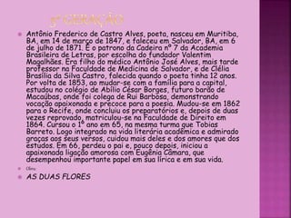  Antônio Frederico de Castro Alves, poeta, nasceu em Muritiba,
BA, em 14 de março de 1847, e faleceu em Salvador, BA, em 6
de julho de 1871. É o patrono da Cadeira nº 7 da Academia
Brasileira de Letras, por escolha do fundador Valentim
Magalhães. Era filho do médico Antônio José Alves, mais tarde
professor na Faculdade de Medicina de Salvador, e de Clélia
Brasília da Silva Castro, falecida quando o poeta tinha 12 anos.
Por volta de 1853, ao mudar-se com a família para a capital,
estudou no colégio de Abílio César Borges, futuro barão de
Macaúbas, onde foi colega de Rui Barbosa, demonstrando
vocação apaixonada e precoce para a poesia. Mudou-se em 1862
para o Recife, onde concluiu os preparatórios e, depois de duas
vezes reprovado, matriculou-se na Faculdade de Direito em
1864. Cursou o 1º ano em 65, na mesma turma que Tobias
Barreto. Logo integrado na vida literária acadêmica e admirado
graças aos seus versos, cuidou mais deles e dos amores que dos
estudos. Em 66, perdeu o pai e, pouco depois, iniciou a
apaixonada ligação amorosa com Eugênia Câmara, que
desempenhou importante papel em sua lírica e em sua vida.
 Obra:
 AS DUAS FLORES
 