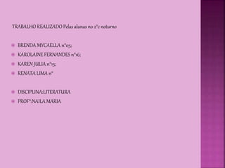TRABALHO REALIZADO Pelas alunas no 2°c noturno
 BRENDA MYCAELLA n°05;
 KAROLAINE FERNANDES n°16;
 KAREN JULIA n°15;
 RENATA LIMA n°
 DISCIPLINA:LITERATURA
 PROF°:NAILA MARIA
 