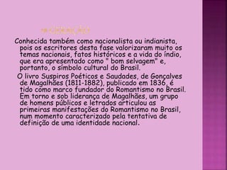 Conhecida também como nacionalista ou indianista,
pois os escritores desta fase valorizaram muito os
temas nacionais, fatos históricos e a vida do índio,
que era apresentado como " bom selvagem" e,
portanto, o símbolo cultural do Brasil.
O livro Suspiros Poéticos e Saudades, de Gonçalves
de Magalhães (1811-1882), publicado em 1836, é
tido como marco fundador do Romantismo no Brasil.
Em torno e sob liderança de Magalhães, um grupo
de homens públicos e letrados articulou as
primeiras manifestações do Romantismo no Brasil,
num momento caracterizado pela tentativa de
definição de uma identidade nacional.
 