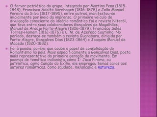  O fervor patriótico do grupo, integrado por Martins Pena (1815-
1848), Francisco Adolfo Varnhagen (1816-1878) e João Manuel
Pereira da Silva (1817-1895), entre outros, manifestou-se
inicialmente por meio da imprensa. O primeiro veículo de
divulgação consciente do ideário romântico foi a revista Niterói,
que teve entre seus colaboradores Gonçalves de Magalhães,
Manuel de Araújo Porto-Alegre (1806-1879), Francisco Sales
Torres-Homem (1812-1876) e C. M. de Azeredo Coutinho. No
período, destaca-se também a revista Guanabara, dirigida por
Porto-Alegre, Gonçalves Dias (1823-1864) e Joaquim Manuel de
Macedo (1820-1882).
 Foi à poesia, porém, que coube o papel de consolidação do
Romantismo no país. Mais especificamente a Gonçalves Dias, poeta
mais representativo da primeira geração do movimento. Em
poemas de temática indianista, como I- Juca Pirama, ou
patriótica, como Canção do Exílio, ele empregou temas caros aos
autores românticos, como saudade, melancolia e natureza.
 