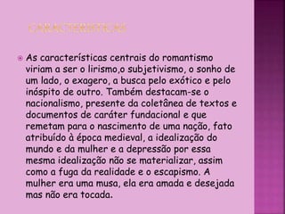  As características centrais do romantismo
viriam a ser o lirismo,o subjetivismo, o sonho de
um lado, o exagero, a busca pelo exótico e pelo
inóspito de outro. Também destacam-se o
nacionalismo, presente da coletânea de textos e
documentos de caráter fundacional e que
remetam para o nascimento de uma nação, fato
atribuído à época medieval, a idealização do
mundo e da mulher e a depressão por essa
mesma idealização não se materializar, assim
como a fuga da realidade e o escapismo. A
mulher era uma musa, ela era amada e desejada
mas não era tocada.
 