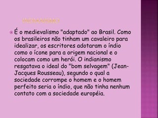  É o medievalismo "adaptado" ao Brasil. Como
os brasileiros não tinham um cavaleiro para
idealizar, os escritores adotaram o índio
como o ícone para a origem nacional e o
colocam como um herói. O indianismo
resgatava o ideal do "bom selvagem" (Jean-
Jacques Rousseau), segundo o qual a
sociedade corrompe o homem e o homem
perfeito seria o índio, que não tinha nenhum
contato com a sociedade européia.
 