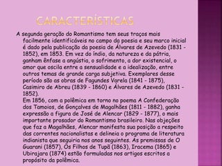 A segunda geração do Romantismo tem seus traços mais
facilmente identificáveis no campo da poesia e seu marco inicial
é dado pela publicação da poesia de Álvares de Azevedo (1831 -
1852), em 1853. Em vez do índio, da natureza e da pátria,
ganham ênfase a angústia, o sofrimento, a dor existencial, o
amor que oscila entre a sensualidade e a idealização, entre
outros temas de grande carga subjetiva. Exemplares desse
período são as obras de Fagundes Varela (1841 - 1875),
Casimiro de Abreu (1839 - 1860) e Álvares de Azevedo (1831 -
1852).
Em 1856, com a polêmica em torno no poema A Confederação
dos Tamoios, de Gonçalves de Magalhães (1811 - 1882), ganha
expressão a figura de José de Alencar (1829 - 1877), o mais
importante prosador do Romantismo brasileiro. Nas objeções
que faz a Magalhães, Alencar manifesta sua posição a respeito
das correntes nacionalistas e delineia o programa de literatura
indianista que seguiria nos anos seguintes. As premissas de O
Guarani (1857), Os Filhos de Tupã (1863), Iracema (1865) e
Ubirajara (1874) estão formuladas nos artigos escritos a
propósito da polêmica.
 