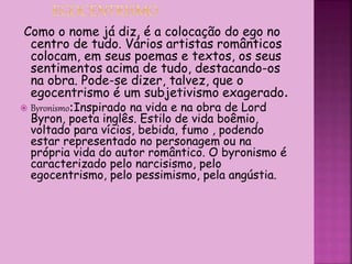 Como o nome já diz, é a colocação do ego no
centro de tudo. Vários artistas românticos
colocam, em seus poemas e textos, os seus
sentimentos acima de tudo, destacando-os
na obra. Pode-se dizer, talvez, que o
egocentrismo é um subjetivismo exagerado.
 Byronismo:Inspirado na vida e na obra de Lord
Byron, poeta inglês. Estilo de vida boêmio,
voltado para vícios, bebida, fumo , podendo
estar representado no personagem ou na
própria vida do autor romântico. O byronismo é
caracterizado pelo narcisismo, pelo
egocentrismo, pelo pessimismo, pela angústia.
 