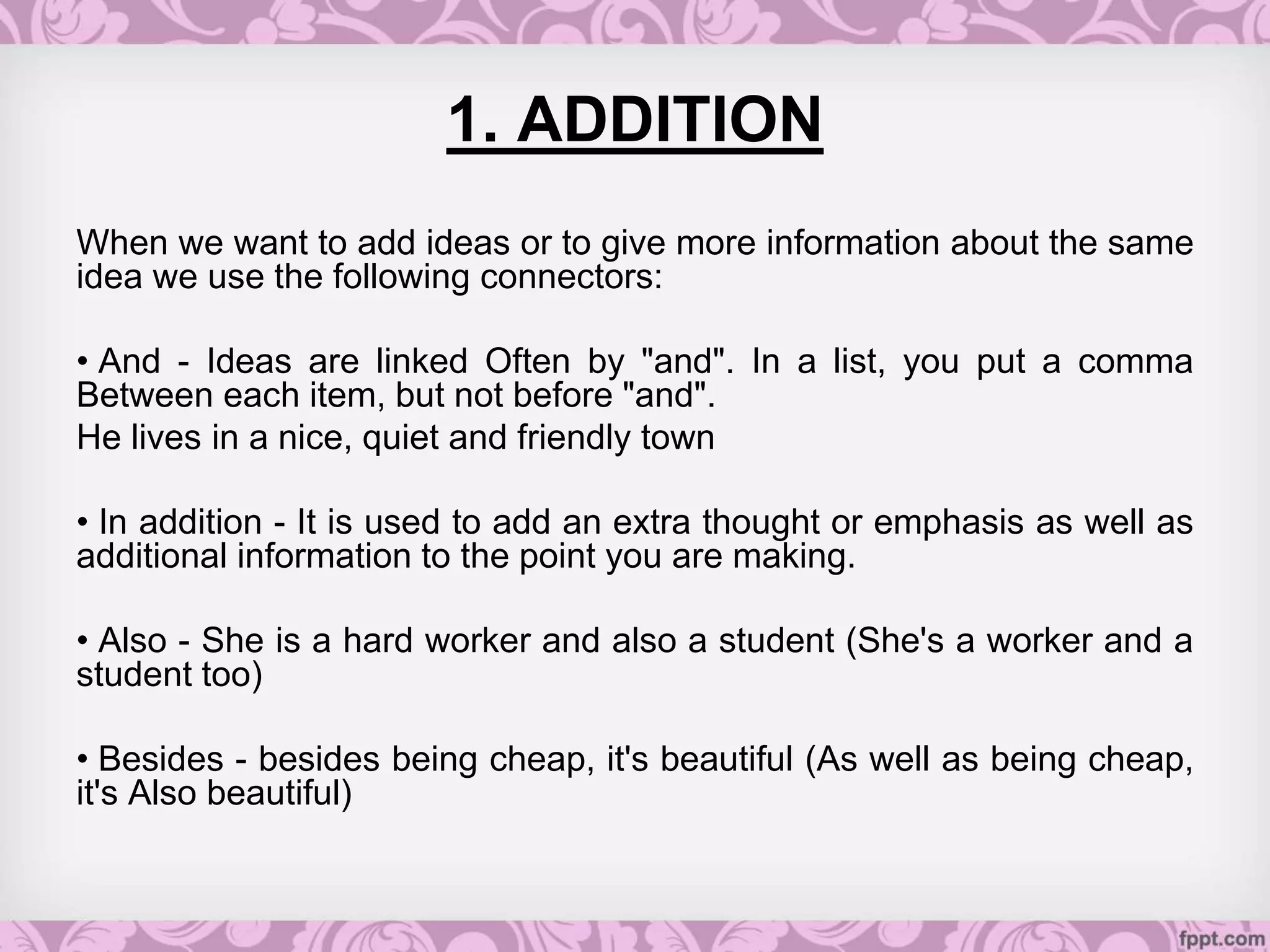 1. ADDITION
When we want to add ideas or to give more information about the same
idea we use the following connectors:
• And - Ideas are linked Often by "and". In a list, you put a comma
Between each item, but not before "and".
He lives in a nice, quiet and friendly town
• In addition - It is used to add an extra thought or emphasis as well as
additional information to the point you are making.
• Also - She is a hard worker and also a student (She's a worker and a
student too)
• Besides - besides being cheap, it's beautiful (As well as being cheap,
it's Also beautiful)
 