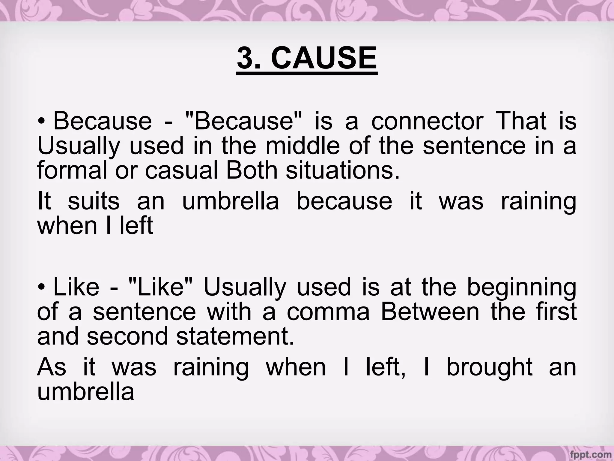 3. CAUSE
• Because - "Because" is a connector That is
Usually used in the middle of the sentence in a
formal or casual Both situations.
It suits an umbrella because it was raining
when I left
• Like - "Like" Usually used is at the beginning
of a sentence with a comma Between the first
and second statement.
As it was raining when I left, I brought an
umbrella
 