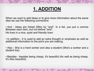 1. ADDITION
When we want to add ideas or to give more information about the same
idea we use the following connectors:
• And - Ideas are linked Often by "and". In a list, you put a comma
Between each item, but not before "and".
He lives in a nice, quiet and friendly town
• In addition - It is used to add an extra thought or emphasis as well as
additional information to the point you are making.
• Also - She is a hard worker and also a student (She's a worker and a
student too)
• Besides - besides being cheap, it's beautiful (As well as being cheap,
it's Also beautiful)
 