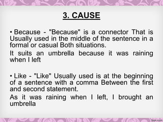 3. CAUSE
• Because - "Because" is a connector That is
Usually used in the middle of the sentence in a
formal or casual Both situations.
It suits an umbrella because it was raining
when I left
• Like - "Like" Usually used is at the beginning
of a sentence with a comma Between the first
and second statement.
As it was raining when I left, I brought an
umbrella
 