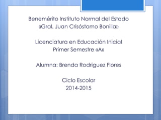 Benemérito Instituto Normal del Estado 
«Gral. Juan Crisóstomo Bonilla» 
Licenciatura en Educación Inicial 
Primer Semestre «A» 
Alumna: Brenda Rodriguez Flores 
Ciclo Escolar 
2014-2015 
 