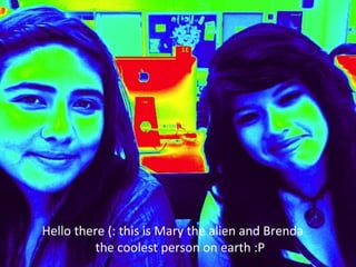 Hello there (: this is Mary the alien and Brenda  the coolest person on earth :P 