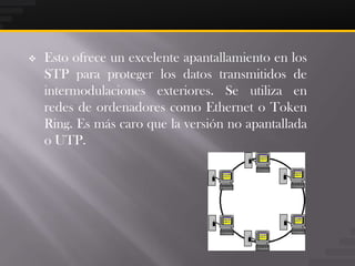    Esto ofrece un excelente apantallamiento en los
    STP para proteger los datos transmitidos de
    intermodulaciones exteriores. Se utiliza en
    redes de ordenadores como Ethernet o Token
    Ring. Es más caro que la versión no apantallada
    o UTP.
 