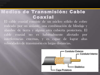 Medios de Tr ansmisión: Ca ble
          Coaxial
 El cable coaxial consiste de un núcleo sólido de cobre
 rodeado por un aislante, una combinación de blindaje y
 alambre de tierra y alguna otra cubierta protectora. El
 cable coaxial no es habitualmente afectado por
 interferencias externas, y es capaz de lograr altas
 velocidades de transmisión en largas distancias.
 