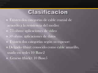  Existen dos categorías de cable coaxial de
 acuerdo a la resistencia del medio:
 75 ohms: aplicaciones de vídeo

 50 ohms: aplicaciones de datos

 Existen dos categorías según su espesor:

 Delgado (thin): conocido como cable amarillo,

 usado en redes 10 Base2
 Grueso (thick): 10 Base5
 