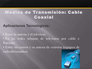 Medios de Tr ansmisión: Ca ble
           Coaxial

Aplicaciones Tecnológicas:

• Entre la antena y el televisor;
• En las redes urbanas de televisión por cable e
Internet.
• Entre un emisor y su antena de emisión (equipos de
radioaficionados).
 