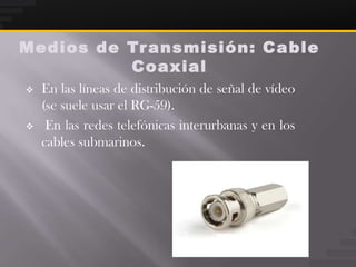 Medios de Tr ansmisión: Ca ble
          Coaxial
   En las líneas de distribución de señal de vídeo
    (se suele usar el RG-59).
    En las redes telefónicas interurbanas y en los
    cables submarinos.
 