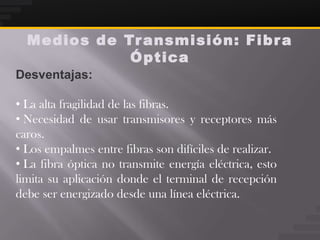 Medios de Tr ansmisión: Fibr a
             Óptica
Desventajas:

• La alta fragilidad de las fibras.
• Necesidad de usar transmisores y receptores más
caros.
• Los empalmes entre fibras son difíciles de realizar.
• La fibra óptica no transmite energía eléctrica, esto
limita su aplicación donde el terminal de recepción
debe ser energizado desde una línea eléctrica.
 