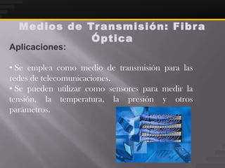 Medios de Tr ansmisión: Fibr a
             Óptica
Aplicaciones:

• Se emplea como medio de transmisión para las
redes de telecomunicaciones.
• Se pueden utilizar como sensores para medir la
tensión, la temperatura, la presión y otros
parámetros.
 