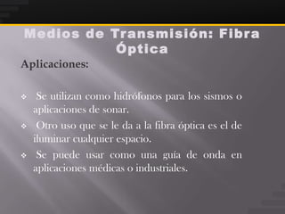 Medios de Tr ansmisión: Fibr a
           Óptica
Aplicaciones:

    Se utilizan como hidrófonos para los sismos o
    aplicaciones de sonar.
    Otro uso que se le da a la fibra óptica es el de
    iluminar cualquier espacio.
    Se puede usar como una guía de onda en
    aplicaciones médicas o industriales.
 