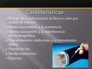  El flujo de la información se lleva a cabo por
  medio de fotones
 Menos susceptible a la resistencia

 Menos susceptible a la interferencia
  electromagnética
 Tres elementos conforman a la transmisión
  óptica
 Fuente de luz

 Medio transmisor

 Detector
 