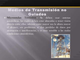 Medios de Tr ansmisión no
            Guiados
   Microondas Terrestres: Se deben usar antenas
    parabólicas, las cuales deben estar alineadas o tener visión
    directa entre ellas, además entre mayor sea la altura mayor
    el alcance, sus problemas se dan perdidas de datos por
    atenuación e interferencias, y es muy sensible a las malas
    condiciones atmosféricas.
 