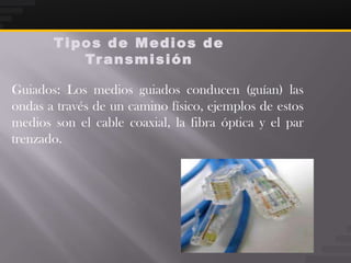 Tipos de Medios de
          Tr a n s m i s i ó n

Guiados: Los medios guiados conducen (guían) las
ondas a través de un camino físico, ejemplos de estos
medios son el cable coaxial, la fibra óptica y el par
trenzado.
 
