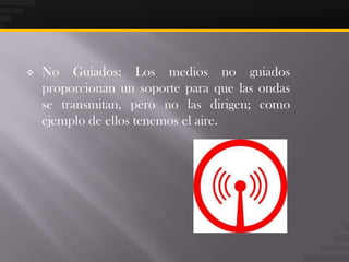    No Guiados: Los medios no guiados
    proporcionan un soporte para que las ondas
    se transmitan, pero no las dirigen; como
    ejemplo de ellos tenemos el aire.
 