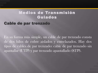 M e d i o s d e Tr a n s m i s i ó n
                     Guiados
Cable de par trenzado


En su forma más simple, un cable de par trenzado consta
de dos hilos de cobre aislados y entrelazados. Hay dos
tipos de cables de par trenzado: cable de par trenzado sin
apantallar (UTP) y par trenzado apantallado (STP).
 