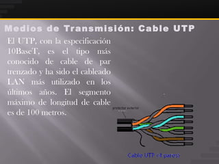 M e d i o s d e Tr a n s m i s i ó n : C a b l e U T P
El UTP, con la especificación
10BaseT, es el tipo más
conocido de cable de par
trenzado y ha sido el cableado
LAN más utilizado en los
últimos años. El segmento
máximo de longitud de cable
es de 100 metros.
 