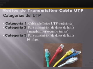 M e d i o s d e Tr a n s m i s i ó n : C a b l e U T P
Categorías del UTP
• Categoría 1: Cable telefónico UTP tradicional
• Categoría 2: Para transmisión de datos de hasta
             4 megabits por segundo (mbps)
• Categoría 3: Para transmisión de datos de hasta
             16 mbps
 