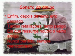 Soneto do amigo   Enfim, depois de tanto erro passado  Tantas retaliações, tanto perigo  Eis que ressurge noutro o velho amigo  Nunca perdido, sempre reencontrado. 