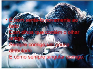 É bom sentá-lo novamente ao lado  Com olhos que contêm o olhar antigo  Sempre comigo um pouco atribulado  E como sempre singular comigo. 