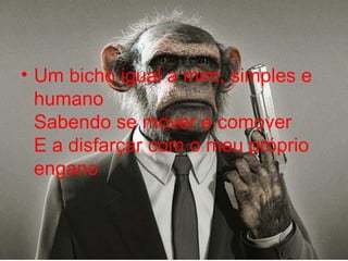 Um bicho igual a mim, simples e humano  Sabendo se mover e comover  E a disfarçar com o meu próprio engano  