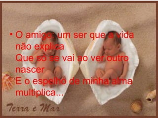 O amigo: um ser que a vida não explica Que só se vai ao ver outro nascer E o espelho de minha alma multiplica...  