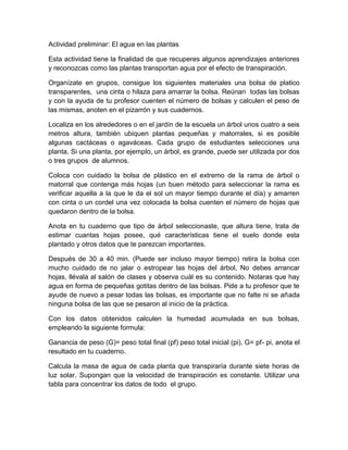 Actividad preliminar: El agua en las plantas

Esta actividad tiene la finalidad de que recuperes algunos aprendizajes anteriores
y reconozcas como las plantas transportan agua por el efecto de transpiración.

Organízate en grupos, consigue los siguientes materiales una bolsa de platico
transparentes, una cinta o hilaza para amarrar la bolsa. Reúnan todas las bolsas
y con la ayuda de tu profesor cuenten el número de bolsas y calculen el peso de
las mismas, anoten en el pizarrón y sus cuadernos.

Localiza en los alrededores o en el jardín de la escuela un árbol unos cuatro a seis
metros altura, también ubiquen plantas pequeñas y matorrales, si es posible
algunas cactáceas o agaváceas. Cada grupo de estudiantes selecciones una
planta. Si una planta, por ejemplo, un árbol, es grande, puede ser utilizada por dos
o tres grupos de alumnos.

Coloca con cuidado la bolsa de plástico en el extremo de la rama de árbol o
matorral que contenga más hojas (un buen método para seleccionar la rama es
verificar aquella a la que le da el sol un mayor tiempo durante el día) y amarren
con cinta o un cordel una vez colocada la bolsa cuenten el número de hojas que
quedaron dentro de la bolsa.

Anota en tu cuaderno que tipo de árbol seleccionaste, que altura tiene, trata de
estimar cuantas hojas posee, qué características tiene el suelo donde esta
plantado y otros datos que te parezcan importantes.

Después de 30 a 40 min. (Puede ser incluso mayor tiempo) retira la bolsa con
mucho cuidado de no jalar o estropear las hojas del árbol, No debes arrancar
hojas, llévala al salón de clases y observa cuál es su contenido. Notaras que hay
agua en forma de pequeñas gotitas dentro de las bolsas. Pide a tu profesor que te
ayude de nuevo a pesar todas las bolsas, es importante que no falte ni se añada
ninguna bolsa de las que se pesaron al inicio de la práctica.

Con los datos obtenidos calculen la humedad acumulada en sus bolsas,
empleando la siguiente formula:

Ganancia de peso (G)= peso total final (pf) peso total inicial (pi). G= pf- pi, anota el
resultado en tu cuaderno.

Calcula la masa de agua de cada planta que transpiraría durante siete horas de
luz solar. Supongan que la velocidad de transpiración es constante. Utilizar una
tabla para concentrar los datos de todo el grupo.
 