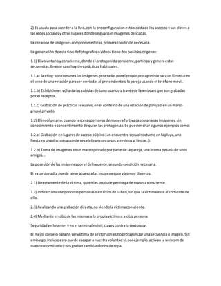 2) Es usado para accedera la Red,con la preconfiguraciónestablecidade losaccesosysus clavesa
lasredessocialesyotroslugaresdonde se guardanimágenesdelicadas.
La creaciónde imágenescomprometedoras,primeracondiciónnecesaria.
La generaciónde este tipode fotografíasovídeostiene dosposiblesorígenes:
1.1) El voluntarioyconsciente,dondeel protagonistaconsiente,participaygeneraestas
secuencias.Eneste casohay tresprácticas habituales:
1.1.a) Sexting:soncomuneslasimágenesgeneradasporel propioprotagonistaparaunflirteooen
el senode una relaciónparaser enviadasal pretendiente olaparejausandoel teléfonomóvil.
1.1.b) Exhibicionesvoluntariassubidasde tonousandoatravésde la webcamque songrabadas
por el receptor.
1.1.c) Grabación de prácticas sexuales,enel contextode unarelaciónde parejaoenunmarco
grupal privado.
1.2) El involuntario,cuandoterceraspersonasde manerafurtivacapturanesasimágenes,sin
conocimientooconsentimientode quienlasprotagoniza.Se puedencitaralgunosejemploscomo:
1.2.a) Grabación enlugaresde accesopúblico(unencuentrosexualnocturnoenlaplaya,una
fiestaenunadiscotecadonde se celebran concursosatrevidosal límite…).
1.2.b) Toma de imágenesenunmarco privadoporparte de la pareja,unabroma pesadade unos
amigos…
La posesiónde lasimágenesporel delincuente,segundacondiciónnecesaria.
El extorsionadorpuede teneraccesoalas imágenesporvíasmuy diversas:
2.1) Directamente de lavíctima,quienlasproduce yentregade maneraconsciente.
2.2) Indirectamente porotraspersonasoensitiosde laRed,sinque lavíctima esté al corriente de
ello.
2.3) Realizandounagrabacióndirecta,nosiendolavíctimaconsciente.
2.4) Mediante el robode las mismasa la propiavíctimao a otra persona.
SeguridadenInternetyenel terminal móvil,clavescontralasextorsión
El mejorconsejoparano servíctima de sextorsiónesnoprotagonizarunasecuenciaoimagen.Sin
embargo,inclusoestopuede escaparanuestravoluntadsi,porejemplo,activanlawebcamde
nuestrodormitorioynosgraban cambiándonosde ropa.
 