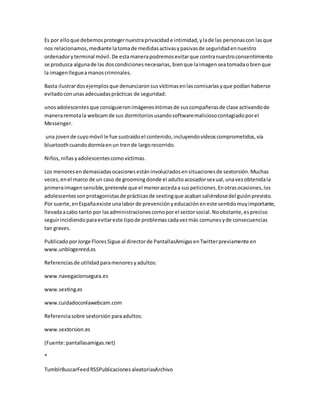 Es por elloque debemosprotegernuestraprivacidade intimidad,ylade las personascon lasque
nos relacionamos,mediante latomade medidasactivasypasivasde seguridadennuestro
ordenadoryterminal móvil.De estamanerapodremosevitarque contranuestroconsentimiento
se produzca algunade las doscondicionesnecesarias, bienque laimagenseatomadaobienque
la imagenllegueamanoscriminales.
Basta ilustrardosejemplosque denunciaronsusvíctimasenlascomisaríasyque podían haberse
evitadoconunasadecuadasprácticas de seguridad:
unosadolescentesque consiguieronimágenesíntimasde suscompañerasde clase activandode
maneraremotala webcamde sus dormitoriosusandosoftwaremaliciosocontagiadoporel
Messenger.
una jovende cuyomóvil le fue sustraídoel contenido,incluyendovídeoscomprometidos,vía
bluetoothcuandodormíaenun trende largorecorrido.
Niños,niñasyadolescentescomovíctimas.
Los menoresendemasiadasocasionesestáninvolucradosensituacionesde sextorsión.Muchas
veces,enel marco de un caso de groomingdonde el adultoacosadorsexual,unavezobtenidala
primeraimagensensible,pretende que el menoraccedaa suspeticiones.Enotrasocasiones,los
adolescentessonprotagonistasde prácticasde sextingque acabansaliéndosedel guiónprevisto.
Por suerte,enEspañaexiste unalabor de prevenciónyeducacióneneste sentidomuyimportante,
llevadaacabo tanto por lasadministracionescomoporel sectorsocial.Noobstante,espreciso
seguirincidiendoparaevitareste tipode problemascadavezmás comunesyde consecuencias
tan graves.
PublicadoporJorge FloresSigue al directorde PantallasAmigasenTwitterpreviamente en
www.unblogenred.es
Referenciasde utilidadparamenoresyadultos:
www.navegacionsegura.es
www.sexting.es
www.cuidadoconlawebcam.com
Referenciasobre sextorsión paraadultos:
www.sextorsion.es
(Fuente:pantallasamigas.net)
*
TumblrBuscarFeedRSSPublicacionesaleatoriasArchivo
 