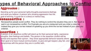 ypes of Behavioral Approaches to Conflict
Aggression :
Standing up for your personal rights,thoughts,expressions,feelings
and what you believe. A person who showing aggression has the
goal of winning. It could be in a direct or indirect way.
Nonassertive :
Nonassertive people avoid conflict. They do nothing to control the situation they are in. Not much is
said in an nonassertive conflict. For Example you are at a restaurant and you order a coke but
instead they give you ice tea instead of speaking up you drink the ice tea instead of your coke you
ordered.
Assertion :
A person in an assertive conflict will stand up for their personal rights, expressive
thoughts, their feelings and beliefs. The person in the assertion conflict will be
honest and express their opinion , they show appropriate behavior towards others.
Their goal is to have mutual communication, to give and get respect, play fair, and
compromise with the person they are in conflict with.
 