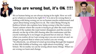 You are wrong but, it’s OK !!!!
We as human being we are always trying to be right. How we will
go to whatever extend to be right BUT it is ok to be wrong there is
nothing with being wrong yes we as human maybe embarrassed and
upset about being wrong but it is ok. The video Being Wrong by
Kathryn Schulz she explains how being wrong is like the Looney
Tunes cartoon where the coyote is trying to go after the road runner
and all of the sudden the road runner disappears and the coyote is
already on the tip of the cliff chasing after the roadrunner and the
coyote realizing he is no longer on ground but on mid air. That is
when you realize oh no I am wrong once you are on mid air and no
longer on ground that is when you realize you are wrong.
“So effectively, we all kind of wind up traveling through life trapped
in this little bubble of feeling very right about everything,” says
Schulz. We in reality we can be wrong about many things. When we
are wrong we learn and change.
 