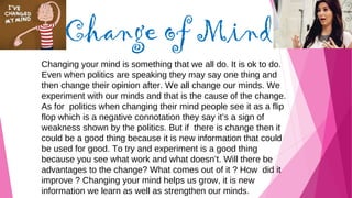 Change of Mind
Changing your mind is something that we all do. It is ok to do.
Even when politics are speaking they may say one thing and
then change their opinion after. We all change our minds. We
experiment with our minds and that is the cause of the change.
As for politics when changing their mind people see it as a flip
flop which is a negative connotation they say it’s a sign of
weakness shown by the politics. But if there is change then it
could be a good thing because it is new information that could
be used for good. To try and experiment is a good thing
because you see what work and what doesn’t. Will there be
advantages to the change? What comes out of it ? How did it
improve ? Changing your mind helps us grow, it is new
information we learn as well as strengthen our minds.
 