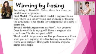 Winning by Losing
According to Daniel H. Cohen there is a three part
model to an argument :
First Model : The dialectical model = arguments as
war. There is a lot of yelling and winning or loosing
the argument. This model isn’t helpful but it is how it
starts off.
Second Model: Arguments as Proof . Ask yourself
Does it work? Is it any good? Does it support the
conclusion? Is the support valid?
Third model : Arguments are like performances Know
what you are arguing, it is like having an audience.
Know your subject. Being able find new ways to
argue also helps
 
