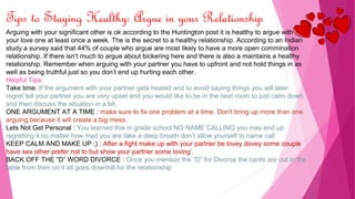 Tips to Staying Healthy: Argue in your Relationship
Arguing with your significant other is ok according to the Huntington post it is healthy to argue with
your love one at least once a week. The is the secret to a healthy relationship. According to an Indian
study a survey said that 44% of couple who argue are most likely to have a more open commination
relationship. If there isn’t much to argue about bickering here and there is also a maintains a healthy
relationship. Remember when arguing with your partner you have to upfront and not hold things in as
well as being truthful just so you don’t end up hurting each other.
Helpful Tips:
Take time: If the argument with your partner gets heated and to avoid saying things you will later
regret tell your partner you are very upset and you would like to be in the next room to just calm down
and then discuss the situation in a bit.
ONE ARGUMENT AT A TIME : make sure to fix one problem at a time. Don't bring up more than one
arguing because it will create a big mess.
Lets Not Get Personal : You learned this in grade school NO NAME CALLING you may end up
regretting it no matter how mad you are take a deep breath don’t allow yourself to name call.
KEEP CALM AND MAKE UP ;) : After a fight make up with your partner be lovey dovey some couple
have sex other prefer not to but show your partner some loving’.
BACK OFF THE “D” WORD DIVORCE : Once you mention the “D” for Divorce the cards are out in the
table from then on it all goes downhill for the relationship
 