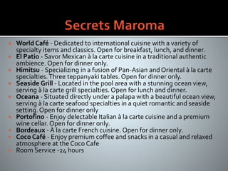  World Café - Dedicated to international cuisine with a variety of
specialty items and classics. Open for breakfast, lunch, and dinner.
 El Patio - Savor Mexican à la carte cuisine in a traditional authentic
ambience. Open for dinner only.
 Himitsu - Specializing in a fusion of Pan-Asian and Oriental à la carte
specialties.Three teppanyaki tables. Open for dinner only.
 Seaside Grill - Located in the pool area with a stunning ocean view,
serving à la carte grill specialties. Open for lunch and dinner.
 Oceana - Situated directly under a palapa with a beautiful ocean view,
serving à la carte seafood specialties in a quiet romantic and seaside
setting. Open for dinner only
 Portofino - Enjoy delectable Italian à la carte cuisine and a premium
wine cellar. Open for dinner only.
 Bordeaux - À la carte French cuisine. Open for dinner only.
 Coco Café - Enjoy premium coffee and snacks in a casual and relaxed
atmosphere at the Coco Cafe
 Room Service -24 hours
 