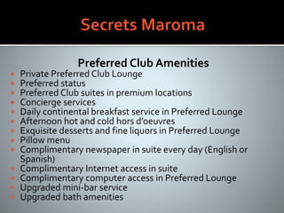 Preferred Club Amenities
 Private Preferred Club Lounge
 Preferred status
 Preferred Club suites in premium locations
 Concierge services
 Daily continental breakfast service in Preferred Lounge
 Afternoon hot and cold hors d’oeuvres
 Exquisite desserts and fine liquors in Preferred Lounge
 Pillow menu
 Complimentary newspaper in suite every day (English or
Spanish)
 Complimentary Internet access in suite
 Complimentary computer access in Preferred Lounge
 Upgraded mini-bar service
 Upgraded bath amenities
 